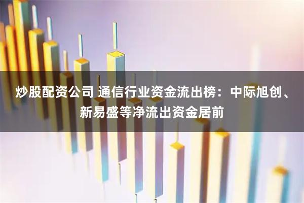 炒股配资公司 通信行业资金流出榜：中际旭创、新易盛等净流出资金居前