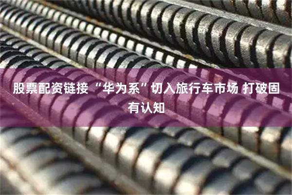 股票配资链接 “华为系”切入旅行车市场 打破固有认知