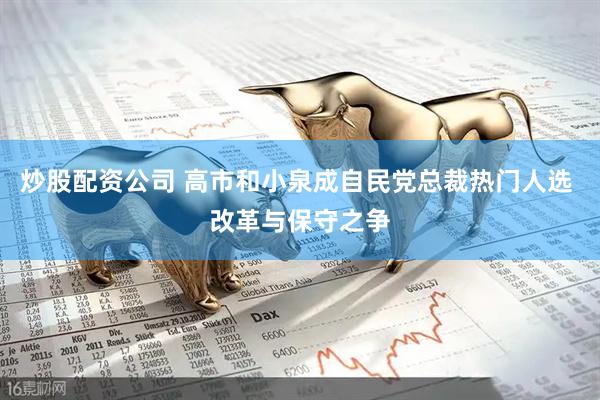 炒股配资公司 高市和小泉成自民党总裁热门人选 改革与保守之争