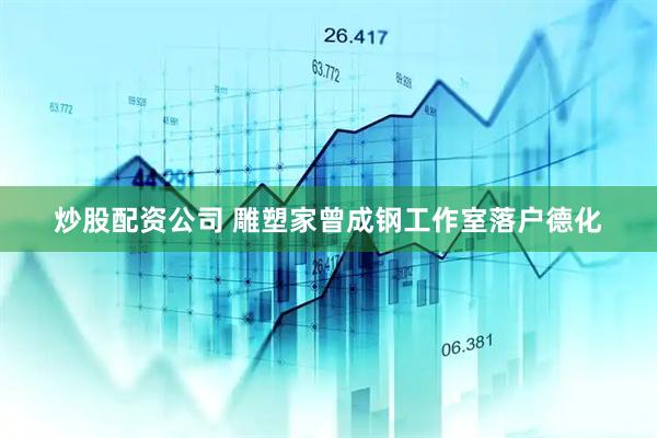 炒股配资公司 雕塑家曾成钢工作室落户德化