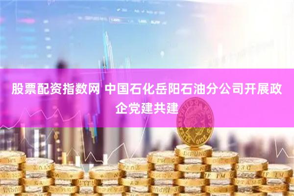 股票配资指数网 中国石化岳阳石油分公司开展政企党建共建
