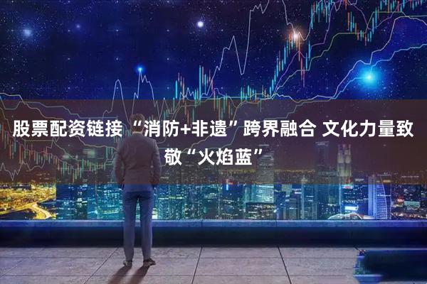 股票配资链接 “消防+非遗”跨界融合 文化力量致敬“火焰蓝”
