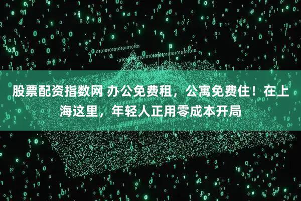 股票配资指数网 办公免费租，公寓免费住！在上海这里，年轻人正用零成本开局