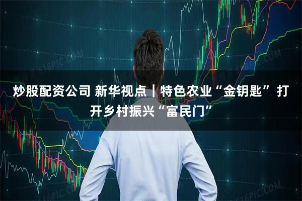 炒股配资公司 新华视点｜特色农业“金钥匙” 打开乡村振兴“富民门”